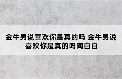 金牛男说喜欢你是真的吗 金牛男说喜欢你是真的吗陶白白